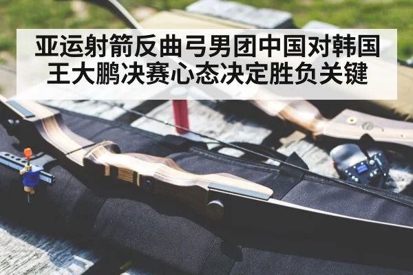 亚运射箭反曲弓男团中国对韩国 王大鹏决赛心态决定胜负关键