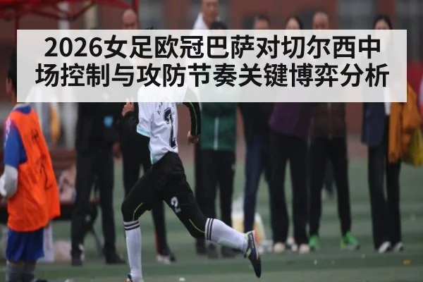 2026女足欧冠巴萨对切尔西中场控制与攻防节奏关键博弈分析